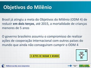 Brasil já atingiu a meta do Objetivos do Milênio (ODM 4) de
reduzir em dois terços, até 2015, a mortalidade de crianças
menores de 5 anos
O governo brasileiro assumiu o compromisso de realizar
ações de cooperação internacional com outros países do
mundo que ainda não conseguiram cumprir o ODM 4
Objetivos do Milênio
 