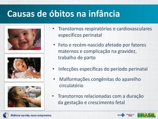 Causas de óbitos na infância
• Transtornos respiratórios e cardiovasculares
específicos perinatal
• Infecções específicas do período perinatal
• Feto e recém-nascido afetado por fatores
maternos e complicação na gravidez,
trabalho de parto
• Malformações congênitas do aparelho
circulatório
• Transtornos relacionadas com a duração
da gestação e crescimento fetal
 