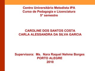 Centro Universitário Metodista IPA Curso de Pedagogia e Licenciatura 5° semestre CAROLINE DOS SANTOS COSTA CARLA ALESSANDRA DA SILVA GARCIA Supervisora: Ms. Nara Raquel Nehme Borges PORTO ALEGRE 2010