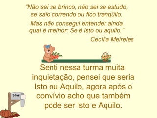 “ Não sei se brinco, não sei se estudo, se saio correndo ou fico tranqüilo. Mas não consegui entender ainda qual é melhor: Se é isto ou aquilo.” Cecília Meireles Senti nessa turma muita inquietação, pensei que seria Isto ou Aquilo, agora após o convívio acho que também pode ser Isto e Aquilo. 