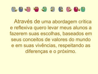 Através de  uma abordagem crítica e reflexiva quero levar meus alunos a fazerem suas escolhas, baseados em seus conceitos de valores do mundo e em suas vivências, respeitando as diferenças e o próximo. 