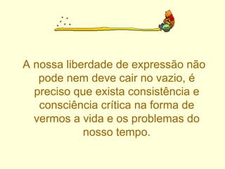 A nossa liberdade de expressão não pode nem deve cair no vazio, é preciso que exista consistência e consciência crítica na forma de vermos a vida e os problemas do nosso tempo. 
