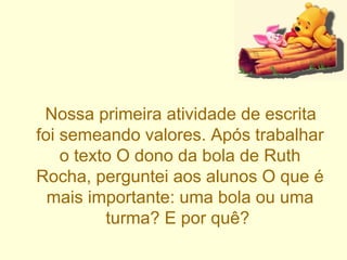 Nossa primeira atividade de escrita foi semeando valores. Após trabalhar o texto O dono da bola de Ruth Rocha, perguntei aos alunos O que é mais importante: uma bola ou uma turma? E por quê?  