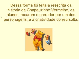 . Dessa forma foi feita a reescrita da história de Chapeuzinho Vermelho, os alunos trocaram o narrador por um dos personagens, e a criatividade correu solta. 