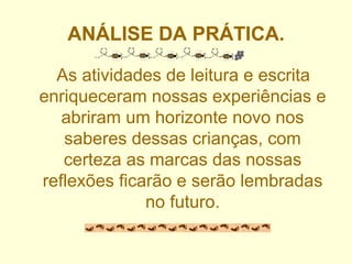 ANÁLISE DA PRÁTICA. As atividades de leitura e escrita enriqueceram nossas experiências e abriram um horizonte novo nos saberes dessas crianças, com certeza as marcas das nossas reflexões ficarão e serão lembradas no futuro. 