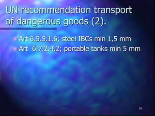 UN recommendation transport
of dangerous goods (2).
 Art 6.5.5.1.6; steel IBCs min 1,5 mm
 Art 6.7.2.4.2; portable tanks min 5 mm
10
 