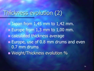 Thickness evolution (2)
 Japan from 1,45 mm to 1,42 mm.
 Europe from 1,3 mm to 1,00 mm.
 calculated thickness average
 Europe, use of 0.8 mm drums and even
0.7 mm drums
 Weight/Thickness evolution %
16
 