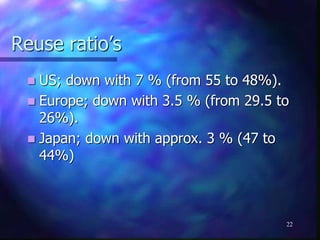 Reuse ratio’s
 US; down with 7 % (from 55 to 48%).
 Europe; down with 3.5 % (from 29.5 to
26%).
 Japan; down with approx. 3 % (47 to
44%)
22
 