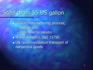 Steel drum 55 US gallon
 Unique manufacturing process;
 Nelly Bly 1901
 Work horse for industry
 World standard; ISO 15750
 UN recommendation transport of
dangerous goods
8
 