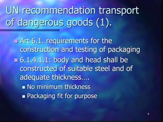 UN recommendation transport
of dangerous goods (1).
 Art 6.1. requirements for the
construction and testing of packaging
 6.1.4.1.1: body and head shall be
constructed of suitable steel and of
adequate thickness….
 No minimum thickness
 Packaging fit for purpose
9
 