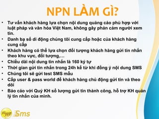 NPN LÀM GÌ?
•   Tư vấn khách hàng lựa chọn nội dung quảng cáo phù hợp với
    luật pháp và văn hóa Việt Nam, không gây phản cảm người xem
    tin.
•   Danh bạ số di động chúng tôi cung cấp hoặc của khách hàng
    cung cấp
•   Khách hàng có thể lựa chọn đối tượng khách hàng gửi tin nhắn
    theo khu vực, đối tượng,…
•   Chiều dài nội dung tin nhắn là 160 ký tự
•   Thời gian gửi tin nhắn trong 24h kể từ khi đồng ý nội dung SMS
•   Chúng tôi sẽ gửi test SMS mẫu
•   Cấp user & pass world để khách hàng chủ động gửi tin và theo
    dõi
•   Báo cáo với Quý KH số lượng gửi tin thành công, hỗ trợ KH quản
    lý tin nhắn của mình.
 