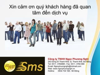 Xin cảm ơn quý khách hàng đã quan
         tâm đến dịch vụ




               Công ty TNHH Ngọc Phương Nghi
               243 Dũng Sĩ Thanh Khê, Q. Thanh Khê, Đà Nẵng
               Tel: 0511. 3760888 - Fax: 0511. 3760 866
               Emali: Ngocphuongnghi@hotmail.com
               Web: www.ngocphuongnghi.vn
               Hotline:    0934 734 168 - Mr Đông
 
