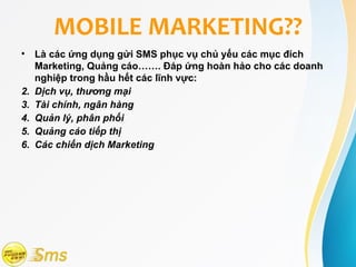 MOBILE MARKETING??
• Là các ứng dụng gửi SMS phục vụ chủ yếu các mục đích
   Marketing, Quảng cáo……. Đáp ứng hoàn hảo cho các doanh
   nghiệp trong hầu hết các lĩnh vực:
2. Dịch vụ, thương mại
3. Tài chính, ngân hàng
4. Quản lý, phân phối
5. Quảng cáo tiếp thị
6. Các chiến dịch Marketing
 