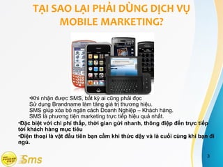 TẠI SAO LẠI PHẢI DÙNG DỊCH VỤ
          MOBILE MARKETING?




     •Khi nhận được SMS, bất kỳ ai cũng phải đọc
     Sử dụng Brandname làm tăng giá trị thương hiệu.
     SMS giúp xóa bỏ ngăn cách Doanh Nghiệp – Khách hàng.
     SMS là phương tiện marketing trực tiếp hiệu quả nhất.
•Đặc biệt với chi phí thấp, thời gian gửi nhanh, thông điệp đến trực tiếp
tới khách hàng mục tiêu
•Điện thoại là vật đầu tiên bạn cầm khi thức dậy và là cuối cùng khi bạn đi
ngủ.

                                                                        3
 