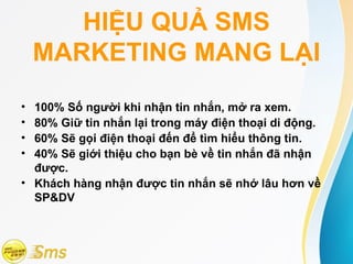 HIỆU QUẢ SMS
    MARKETING MANG LẠI
• 100% Số người khi nhận tin nhắn, mở ra xem.
• 80% Giữ tin nhắn lại trong máy điện thoại di động.
• 60% Sẽ gọi điện thoại đến để tìm hiểu thông tin.
• 40% Sẽ giới thiệu cho bạn bè về tin nhắn đã nhận
  được.
• Khách hàng nhận được tin nhắn sẽ nhớ lâu hơn về
  SP&DV
 