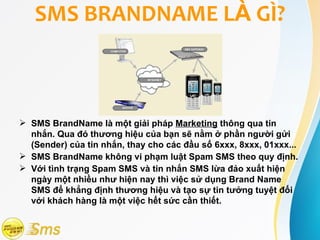 SMS BRANDNAME LÀ GÌ?



 SMS BrandName là một giải pháp Marketing thông qua tin
  nhắn. Qua đó thương hiệu của bạn sẽ nằm ở phần người gửi
  (Sender) của tin nhắn, thay cho các đầu số 6xxx, 8xxx, 01xxx...
 SMS BrandName không vi phạm luật Spam SMS theo quy định.
 Với tình trạng Spam SMS và tin nhắn SMS lừa đảo xuất hiện
  ngày một nhiều như hiện nay thì việc sử dụng Brand Name
  SMS để khẳng định thương hiệu và tạo sự tin tưởng tuyệt đối
  với khách hàng là một việc hết sức cần thiết.
 