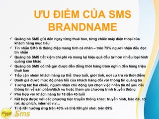 ƯU ĐIỂM CỦA SMS
               BRANDNAME
 Quảng bá SMS gửi đến ngay từng thuê bao, từng chiếc máy điện thoại của
  khách hàng mục tiêu
 Tin nhắn SMS là thông điệp mang tính cá nhân – trên 75% người nhận đều đọc
  tin nhắn
 Quảng bá SMS tiết kiệm chi phí và mang lại hiệu quả đầu tư hơn nhiều loại hình
  quảng cáo khác
 Quảng bá SMS có thể gửi được đến đồng thời hàng trăm nghìn đến hàng triệu
  thuê bao
 Tiếp cận nhóm khách hàng cụ thể: theo tuổi, giới tính, nơi cư trú và thời điểm
 Đánh giá được mức độ phản hồi của khách hàng đối với thông tin quảng bá
 Tương tác hai chiều, người nhận chủ động lựa chọn việc nhắn tin để yêu cầu
  thông tin về sản phẩm/dịch vụ hoặc tham gia chương trình truyền thông
 Phù hợp với khách hàng từ 18 đến 45 tuổi
 Kết hợp được với các phương tiện truyền thông khác: truyền hình, báo đài, tờ
  rơi, áp phích, internet v.v…
 Tỉ lệ KH hưởng ứng trên 40% và tỉ lệ KH ghi nhớ: trên 69%
 
