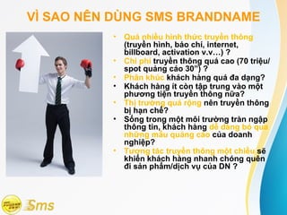 VÌ SAO NÊN DÙNG SMS BRANDNAME
          •   Quá nhiều hình thức truyền thông
              (truyền hình, báo chí, internet,
              billboard, activation v.v…) ?
          •   Chi phí truyền thông quá cao (70 triệu/
              spot quảng cáo 30”) ?
          •   Phân khúc khách hàng quá đa dạng?
          •   Khách hàng ít còn tập trung vào một
              phương tiện truyền thông nữa?
          •   Thị trường quá rộng nên truyền thông
              bị hạn chế?
          •   Sống trong một môi trường tràn ngập
              thông tin, khách hàng dễ dàng bỏ qua
              những mẫu quảng cáo của doanh
              nghiệp?
          •   Tương tác truyền thông một chiều sẽ
              khiến khách hàng nhanh chóng quên
              đi sản phẩm/dịch vụ của DN ?
 