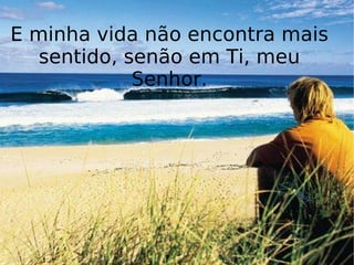 E minha vida não encontra mais sentido, senão em Ti, meu Senhor. 