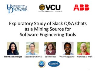 Exploratory Study of Slack Q&A Chats
as a Mining Source for
Software Engineering Tools
Preetha Chatterjee Kostadin Damevski Lori Pollock Vinay Augustine Nicholas A. Kraft
1
 
