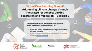 Virtual Peer Learning Summit
Addressing climate change through
integrated responses: Linking
adaptation and mitigation – Session 2
Welcome back! While we get everyone into the
room, please take this opportunity to:
● If you are new – please introduce yourself using
the chat function.
● If you have tech challenges, let us know in the chat
or email cburge@iisd.ca
 