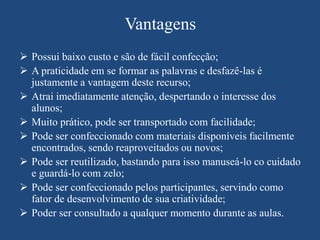 Vantagens
 Possui baixo custo e são de fácil confecção;
 A praticidade em se formar as palavras e desfazê-las é
  justamente a vantagem deste recurso;
 Atrai imediatamente atenção, despertando o interesse dos
  alunos;
 Muito prático, pode ser transportado com facilidade;
 Pode ser confeccionado com materiais disponíveis facilmente
  encontrados, sendo reaproveitados ou novos;
 Pode ser reutilizado, bastando para isso manuseá-lo co cuidado
  e guardá-lo com zelo;
 Pode ser confeccionado pelos participantes, servindo como
  fator de desenvolvimento de sua criatividade;
 Poder ser consultado a qualquer momento durante as aulas.
 