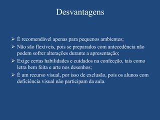 Desvantagens


 É recomendável apenas para pequenos ambientes;
 Não são flexíveis, pois se preparados com antecedência não
  podem sofrer alterações durante a apresentação;
 Exige certas habilidades e cuidados na confecção, tais como
  letra bem feita e arte nos desenhos;
 É um recurso visual, por isso de exclusão, pois os alunos com
  deficiência visual não participam da aula.
 