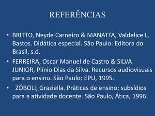 REFERÊNCIAS

• BRITTO, Neyde Carneiro & MANATTA, Valdelice L.
  Bastos. Didática especial. São Paulo: Editora do
  Brasil, s.d.
• FERREIRA, Oscar Manuel de Castro & SILVA
  JUNIOR, Plínio Dias da Silva. Recursos audiovisuais
  para o ensino. São Paulo: EPU, 1995.
• ZÓBOLI, Graziella. Práticas de ensino: subsídios
  para a atividade docente. São Paulo, Ática, 1996.
 