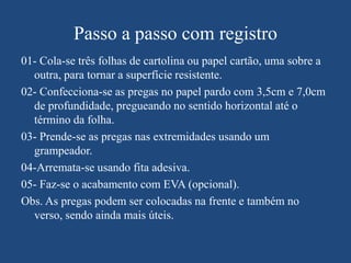 Passo a passo com registro
01- Cola-se três folhas de cartolina ou papel cartão, uma sobre a
  outra, para tornar a superfície resistente.
02- Confecciona-se as pregas no papel pardo com 3,5cm e 7,0cm
  de profundidade, pregueando no sentido horizontal até o
  término da folha.
03- Prende-se as pregas nas extremidades usando um
  grampeador.
04-Arremata-se usando fita adesiva.
05- Faz-se o acabamento com EVA (opcional).
Obs. As pregas podem ser colocadas na frente e também no
  verso, sendo ainda mais úteis.
 
