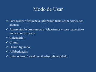 Modo de Usar

 Para realizar frequência, utilizando fichas com nomes dos
  alunos;
 Apresentação dos numerais(Algarismos e seus respectivos
  nomes por extenso);
 Calendário;
 Clima;
 Ditado figurado;
 Alfabetização;
 Entre outros, é usado na iterdisciplinariedade.
 