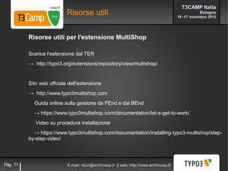 T3CAMP Italia
                           Risorse utili                                                            Bologna
                                                                                         16 -17 novembre 2012




          Risorse utili per l'estensione MultiShop

          Scarica l'estensione dal TER
          → http://typo3.org/extensions/repository/view/multishop/


          Sito web uffciale dell'estensione
          → http://www.typo3multishop.com
            Guida online sulla gestione da FEnd e dal BEnd
            → https://www.typo3multishop.com/documentation/let-s-get-to-work/
             Video su procedura installazione
            → https://www.typo3multishop.com/documentation/installing-typo3-multishop/step-
          by-step-video/




Pag. 11                    E-mail: razzi@archicoop.it || web: http://www.archicoop.it/
 