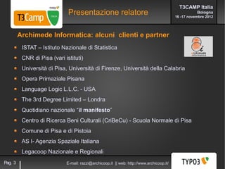 T3CAMP Italia
                              Presentazione relatore                                                  Bologna
                                                                                           16 -17 novembre 2012




         Archimede Informatica: alcuni clienti e partner
          ISTAT – Istituto Nazionale di Statistica
          CNR di Pisa (vari istituti)
          Università di Pisa, Università di Firenze, Università della Calabria
          Opera Primaziale Pisana
          Language Logic L.L.C. - USA
          The 3rd Degree Limited – Londra
          Quotidiano nazionale “il manifesto”
          Centro di Ricerca Beni Culturali (CriBeCu) - Scuola Normale di Pisa
          Comune di Pisa e di Pistoia
          AS I- Agenzia Spaziale Italiana
          Legacoop Nazionale e Regionali
Pag. 3                       E-mail: razzi@archicoop.it || web: http://www.archicoop.it/
 
