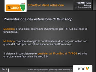 T3CAMP Italia
                      Obiettivo della relazione                                                 Bologna
                                                                                     16 -17 novembre 2012




  Presentazione dell'estensione di Multishop

  Multishop è una delle estensioni eCommerce per TYPO3 più ricca di
  funzionalità.


  Multishop combina al meglio le caratteristiche di un negozio online con
  quelle del CMS per una ottima esperienza di eCommerce.


  Il sistema è completamente gestibile dal FrontEnd di TYPO3 ed offre
  una ottima interfaccia in stile Web 2.0.



Pag. 4                 E-mail: razzi@archicoop.it || web: http://www.archicoop.it/
 