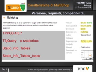 T3CAMP Italia
                 Caratteristiche di MultiShop                                             Bologna
                                                                               16 -17 novembre 2012



                      Versione, requisiti, compatibilità,




 TYPO3 4.5.7

 T3jQuery   e rzcolorbox

 Static_info_Tables

 Static_info_Tables_taxes


Pag. 6           E-mail: razzi@archicoop.it || web: http://www.archicoop.it/
 