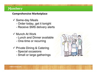 Comprehensive Marketplace

     Same-day Meals
      - Order today, get it tonight
      - Receive SMS delivery alerts

     Munch At Work
      - Lunch and Dinner available
      - One-time or recurring

     Private Dining & Catering
      - Special occasions
      - Small or large gatherings


tri@munchery.com
 