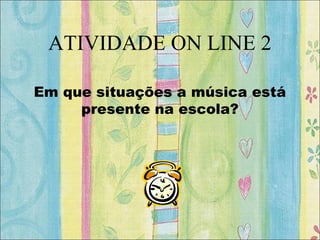 ATIVIDADE ON LINE 2
Em que situações a música está
presente na escola?
 