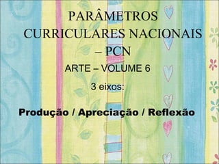 PARÂMETROS
CURRICULARES NACIONAIS
– PCN
ARTE – VOLUME 6
3 eixos:
Produção / Apreciação / Reflexão
 