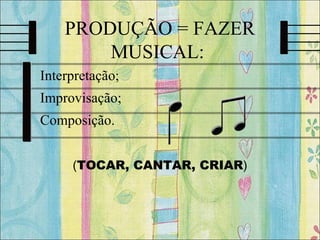 PRODUÇÃO = FAZER
MUSICAL:
• Interpretação;
• Improvisação;
• Composição.
(TOCAR, CANTAR, CRIAR)
 