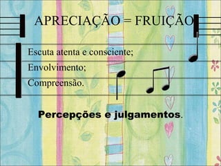 APRECIAÇÃO = FRUIÇÃO
• Escuta atenta e consciente;
• Envolvimento;
• Compreensão.
Percepções e julgamentos.
 