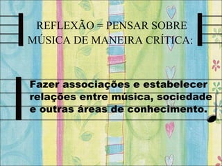 REFLEXÃO = PENSAR SOBRE
MÚSICA DE MANEIRA CRÍTICA:
Fazer associações e estabelecer
relações entre música, sociedade
e outras áreas de conhecimento.
 