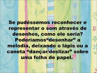 Se pudéssemos reconhecer e
representar o som através de
desenhos, como ele seria?
Poderíamos“desenhar” a
melodia, deixando o lápis ou a
caneta “dançar/deslizar” sobre
uma folha de papel.
 
