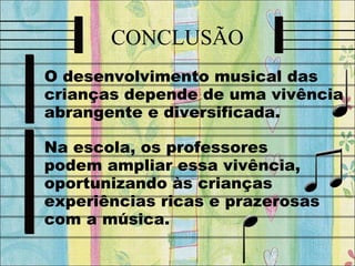 CONCLUSÃO
O desenvolvimento musical das
crianças depende de uma vivência
abrangente e diversificada.
Na escola, os professores
podem ampliar essa vivência,
oportunizando às crianças
experiências ricas e prazerosas
com a música.
 