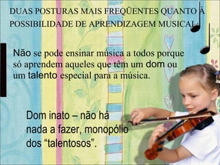 Dom inato – não há
nada a fazer, monopólio
dos “talentosos”.
Não se pode ensinar música a todos porque
só aprendem aqueles que têm um dom ou
um talento especial para a música.
DUAS POSTURAS MAIS FREQÜENTES QUANTO À
POSSIBILIDADE DE APRENDIZAGEM MUSICAL:
 