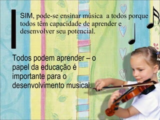SIM, pode-se ensinar música a todos porque
todos têm capacidade de aprender e
desenvolver seu potencial.
Todos podem aprender – o
papel da educação é
importante para o
desenvolvimento musical.
 