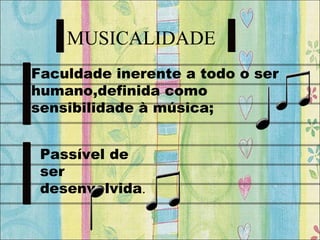 MUSICALIDADE
Faculdade inerente a todo o ser
humano,definida como
sensibilidade à música;
Passível de
ser
desenvolvida.
 