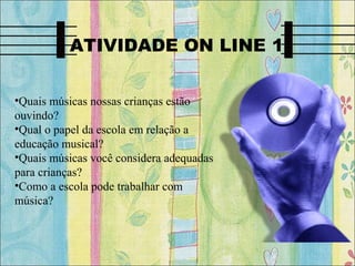 ATIVIDADE ON LINE 1
•Quais músicas nossas crianças estão
ouvindo?
•Qual o papel da escola em relação a
educação musical?
•Quais músicas você considera adequadas
para crianças?
•Como a escola pode trabalhar com
música?
 
