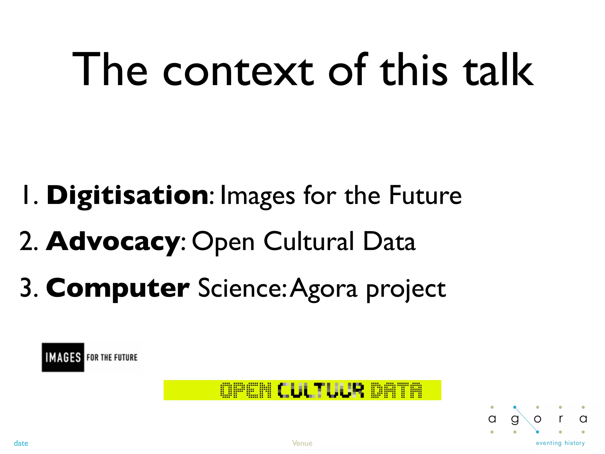 date Venue
The context of this talk
1. Digitisation: Images for the Future
2. Advocacy: Open Cultural Data
3. Computer Science:Agora project
 