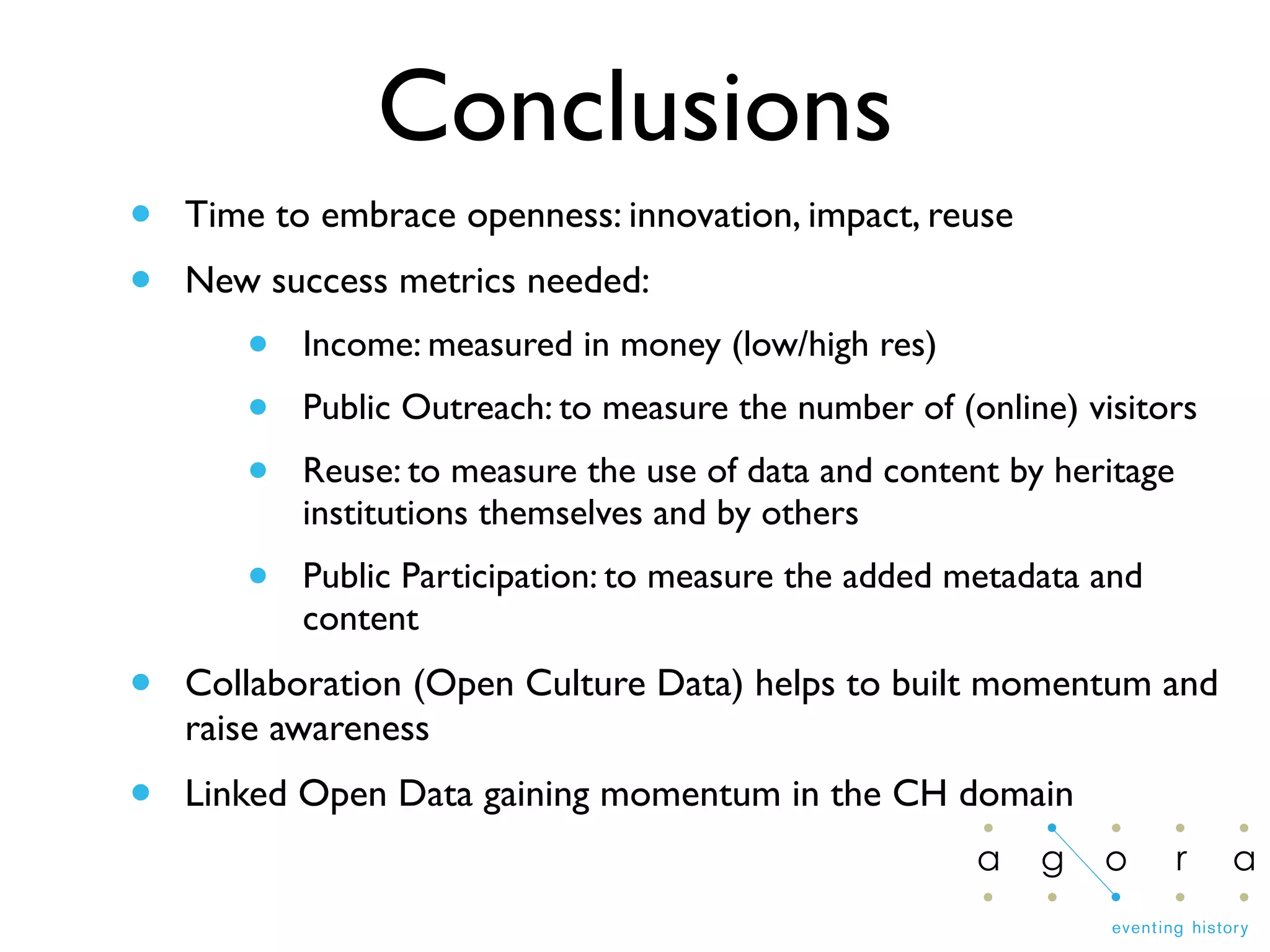 Conclusions
• Time to embrace openness: innovation, impact, reuse
• New success metrics needed:
• Income: measured in money (low/high res)
• Public Outreach: to measure the number of (online) visitors
• Reuse: to measure the use of data and content by heritage
institutions themselves and by others
• Public Participation: to measure the added metadata and
content
• Collaboration (Open Culture Data) helps to built momentum and
raise awareness
• Linked Open Data gaining momentum in the CH domain
 