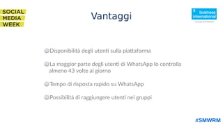 Disponibilità degli utenti sulla piattaforma
La maggior parte degli utenti di WhatsApp lo controlla
almeno 43 volte al giorno
Tempo di risposta rapido su WhatsApp
Possibilità di raggiungere utenti nei gruppi
#SMWRM
Vantaggi
 