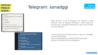 Nella Versione 5.1.0 di Telegram per Android e nella
Versione 1.5.x di Telegram Desktop, è stata inserita la
funzione per i sondaggi direttamente in app, senza l'ausilio
di un bot dedicato.
L'unica alternativa seria alla funzione in-app per i sondaggi,
si chiama MasterPoll:
https://insidetelegram.eu/2019/05/09/masterpoll-
quattro-chiacchiere-con-lo-sviluppatore/
#SMWRM
Telegram: sonadggi
 